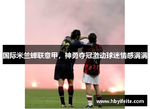 国际米兰蝉联意甲，神勇夺冠激动球迷情感满满